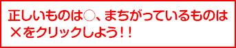 正しいものは○、まちがっているものは
×をクリックしよう！！