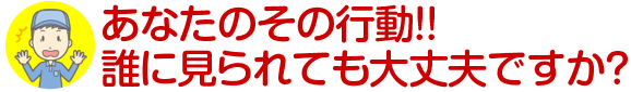 あなたのその行動！！誰に見られても大丈夫ですか？