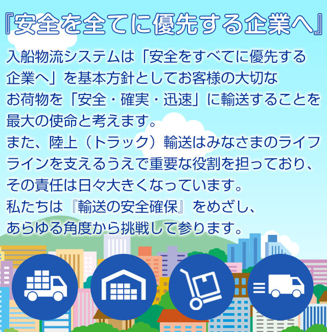 『安全を全てに優先する企業へ』入船物流システムは「安全をすべてに優先する企業へ」を基本方針としてお客様の大切なお荷物を「安全・確実・迅速」に輸送することを最大の使命と考えます。また、陸上（トラック）輸送はみなさまのライフラインを支えるうえで重要な役割を担っており、その責任は日々大きくなっています。私たちは『輸送の安全確保』をめざし、あらゆる角度から挑戦して参ります。