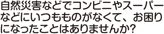 自然災害などでコンビニやスーパーなどにいつもものがなくて、お困りになったことはありませんか？